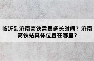 临沂到济南高铁需要多长时间？济南高铁站具体位置在哪里？