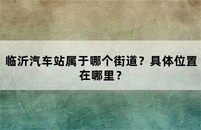 临沂汽车站属于哪个街道？具体位置在哪里？