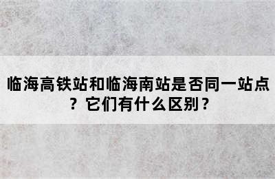临海高铁站和临海南站是否同一站点？它们有什么区别？