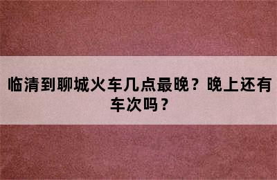 临清到聊城火车几点最晚？晚上还有车次吗？