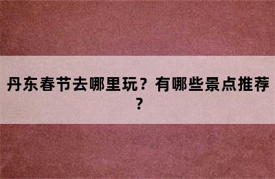 丹东春节去哪里玩？有哪些景点推荐？