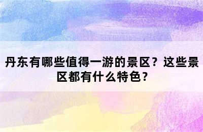 丹东有哪些值得一游的景区？这些景区都有什么特色？