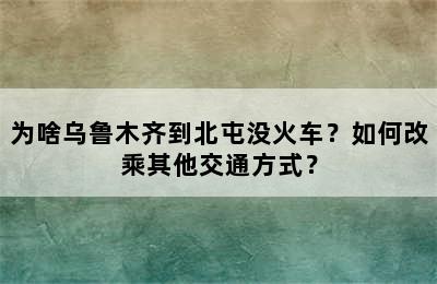 为啥乌鲁木齐到北屯没火车？如何改乘其他交通方式？