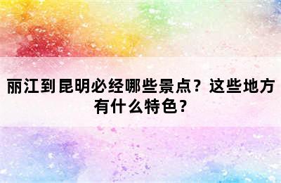 丽江到昆明必经哪些景点？这些地方有什么特色？