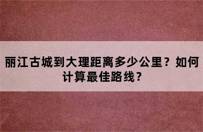 丽江古城到大理距离多少公里？如何计算最佳路线？