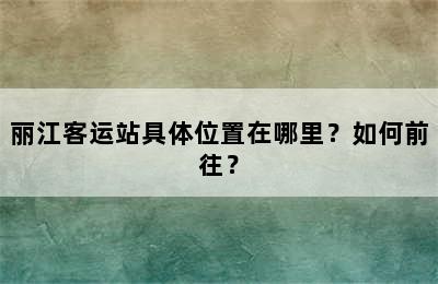 丽江客运站具体位置在哪里？如何前往？