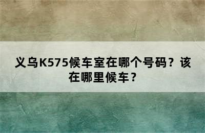 义乌K575候车室在哪个号码？该在哪里候车？