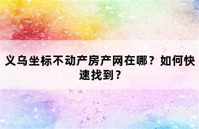 义乌坐标不动产房产网在哪？如何快速找到？