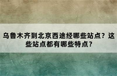 乌鲁木齐到北京西途经哪些站点？这些站点都有哪些特点？