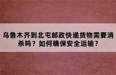 乌鲁木齐到北屯邮政快递货物需要消杀吗？如何确保安全运输？