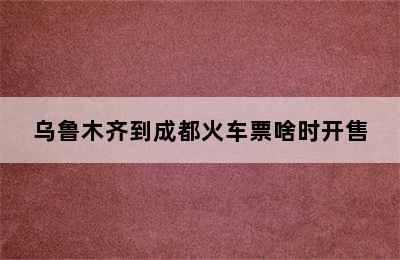 乌鲁木齐到成都火车票啥时开售