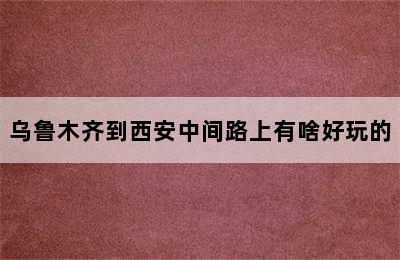 乌鲁木齐到西安中间路上有啥好玩的