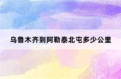 乌鲁木齐到阿勒泰北屯多少公里