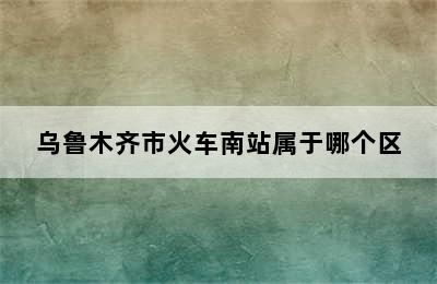 乌鲁木齐市火车南站属于哪个区