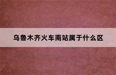乌鲁木齐火车南站属于什么区