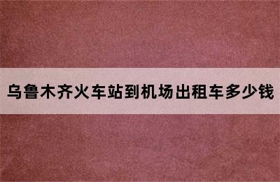 乌鲁木齐火车站到机场出租车多少钱