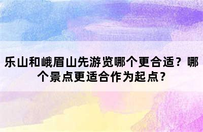 乐山和峨眉山先游览哪个更合适？哪个景点更适合作为起点？