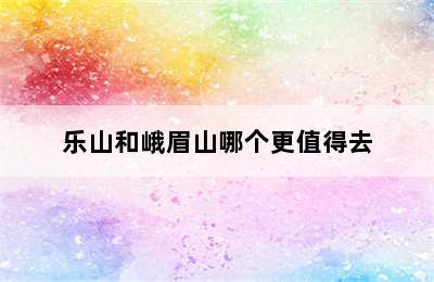 乐山和峨眉山哪个更值得去