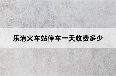 乐清火车站停车一天收费多少