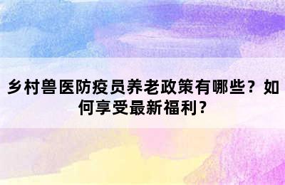 乡村兽医防疫员养老政策有哪些？如何享受最新福利？