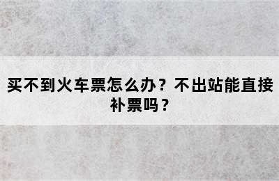买不到火车票怎么办？不出站能直接补票吗？