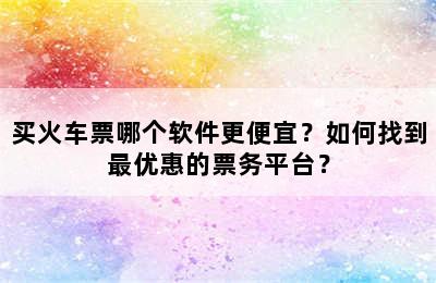 买火车票哪个软件更便宜？如何找到最优惠的票务平台？