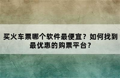 买火车票哪个软件最便宜？如何找到最优惠的购票平台？
