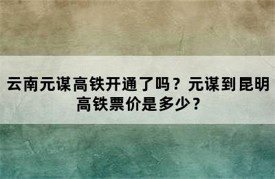 云南元谋高铁开通了吗？元谋到昆明高铁票价是多少？