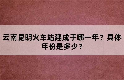 云南昆明火车站建成于哪一年？具体年份是多少？