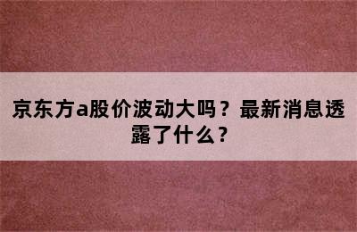 京东方a股价波动大吗？最新消息透露了什么？