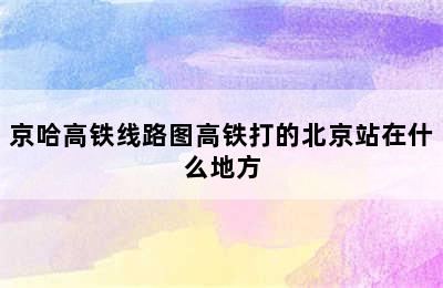 京哈高铁线路图高铁打的北京站在什么地方