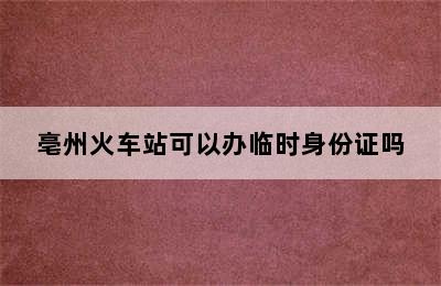 亳州火车站可以办临时身份证吗