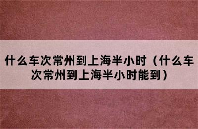 什么车次常州到上海半小时（什么车次常州到上海半小时能到）