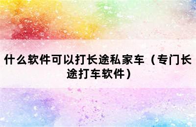 什么软件可以打长途私家车（专门长途打车软件）