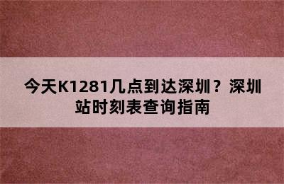 今天K1281几点到达深圳？深圳站时刻表查询指南