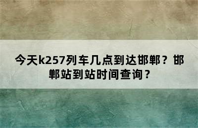 今天k257列车几点到达邯郸？邯郸站到站时间查询？