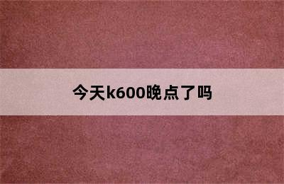 今天k600晚点了吗