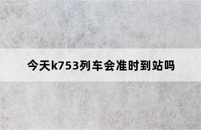 今天k753列车会准时到站吗
