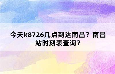 今天k8726几点到达南昌？南昌站时刻表查询？