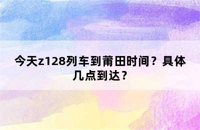 今天z128列车到莆田时间？具体几点到达？