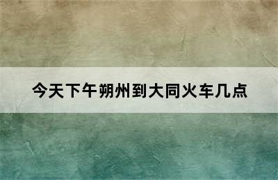 今天下午朔州到大同火车几点