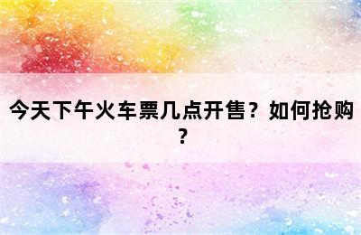 今天下午火车票几点开售？如何抢购？