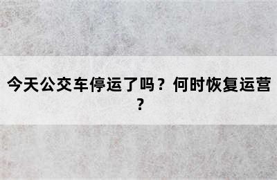 今天公交车停运了吗？何时恢复运营？
