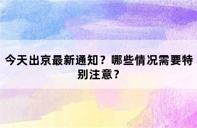 今天出京最新通知？哪些情况需要特别注意？