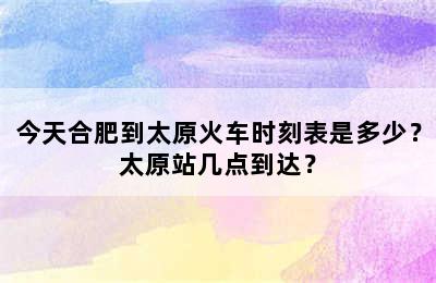今天合肥到太原火车时刻表是多少？太原站几点到达？