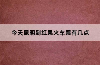 今天昆明到红果火车票有几点