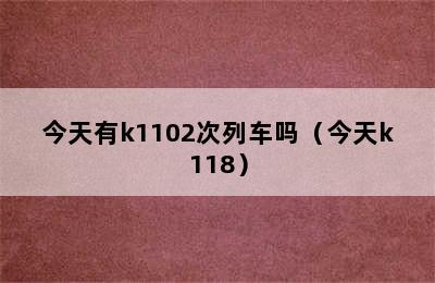 今天有k1102次列车吗（今天k118）