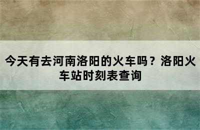 今天有去河南洛阳的火车吗？洛阳火车站时刻表查询