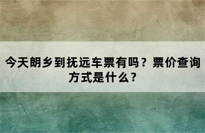 今天朗乡到抚远车票有吗？票价查询方式是什么？