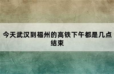 今天武汉到福州的高铁下午都是几点结束